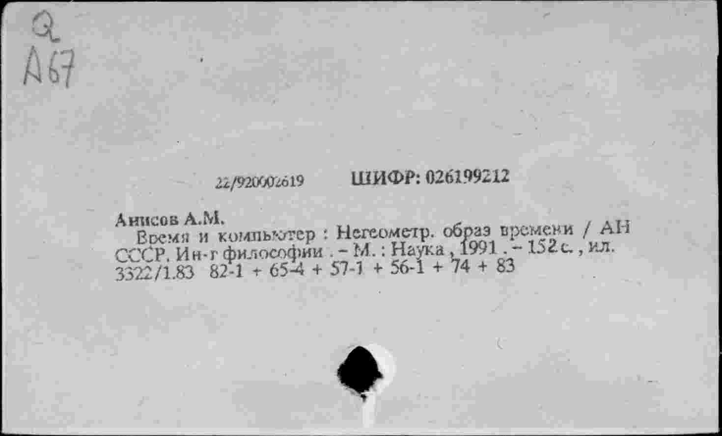 ﻿22/921WZO19
ШИФР: 026199212
Анисов А.М.	,	/ л тл
Время и компьютер : Негеометр. образ времени /АН СС^Р Ин-г философии . - М. : Наука, 1991. - 15<с., ил. 3322/1.83 82-1 + 65-4 + 57-1 + 56-1 + 74 + 83
